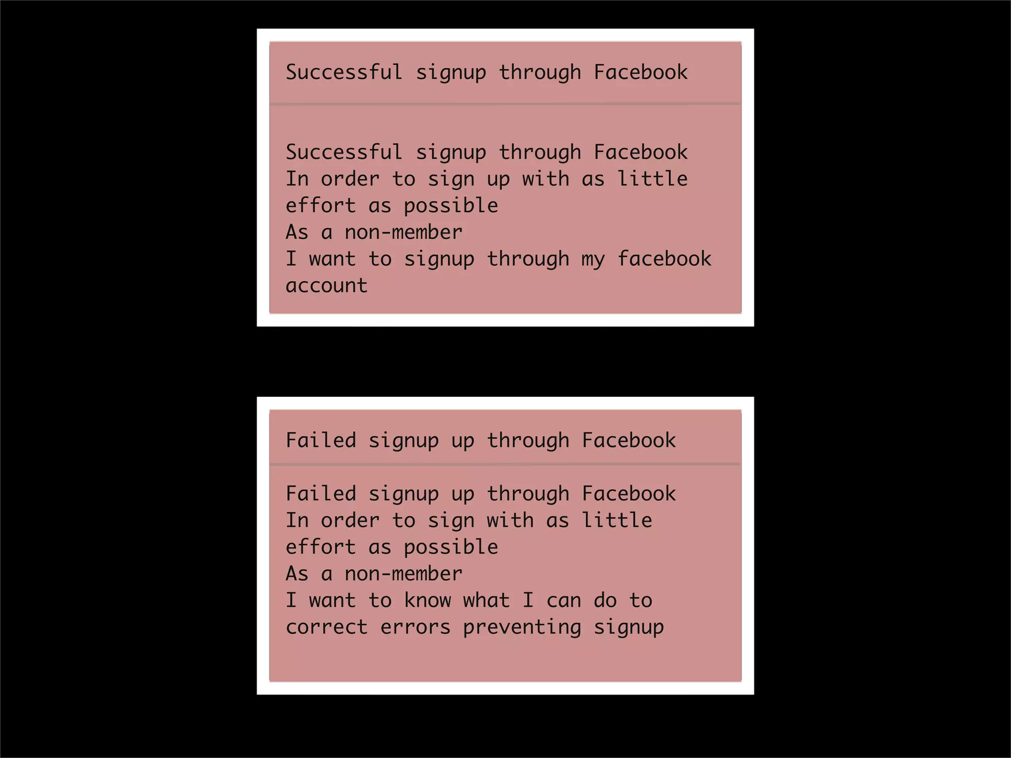 Successful signup through Facebook



Successful signup through Facebook
In order to sign up with as little
effort as possible
As a non-member
I want to signup through my facebook
account




Failed signup up through Facebook

Failed signup up through Facebook
In order to sign with as little
effort as possible
As a non-member
I want to know what I can do to
correct errors preventing signup
 