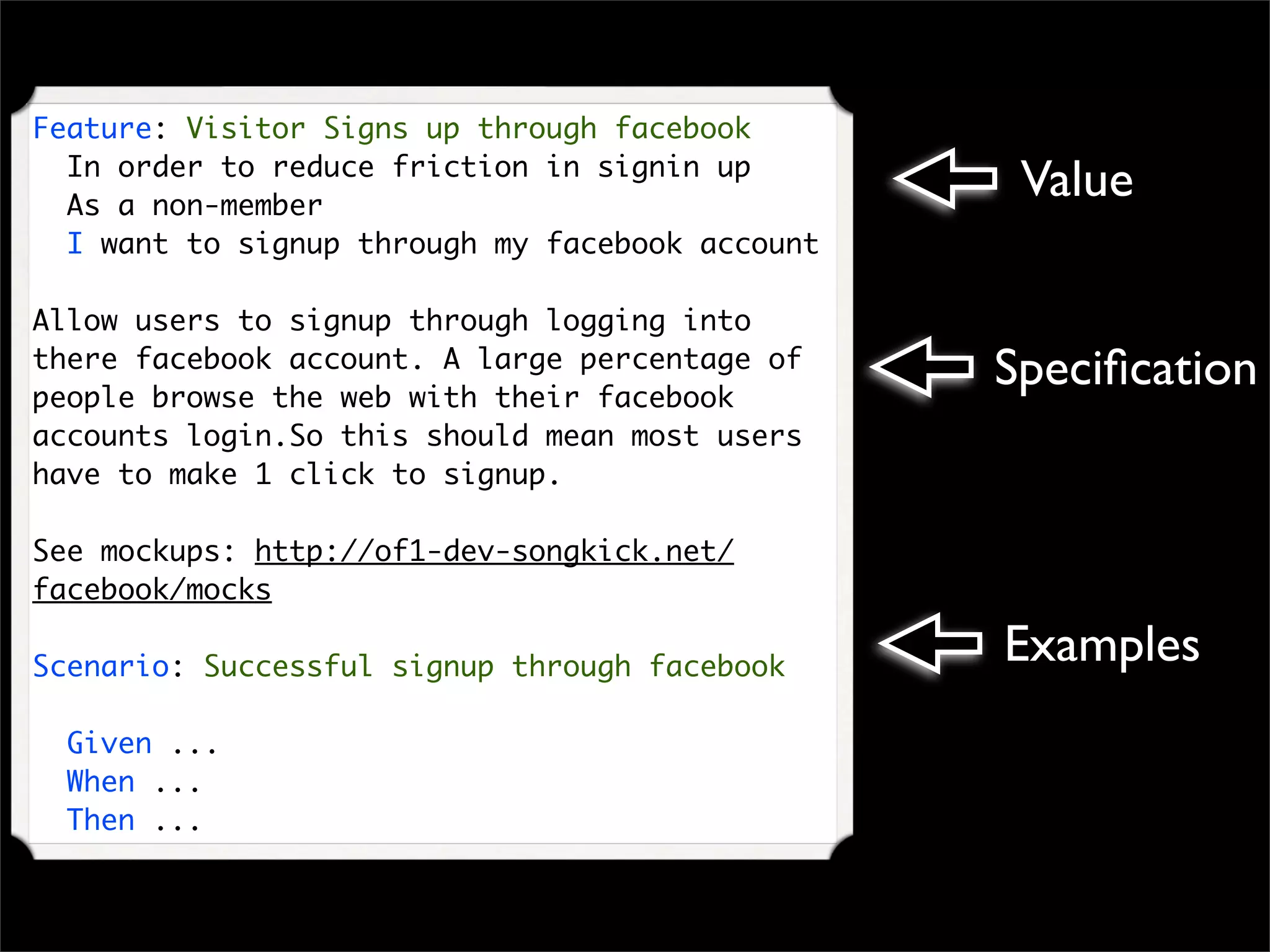 Feature: Visitor Signs up through facebook
  In order to reduce friction in signin up
  As a non-member
                                                  Value
  I want to signup through my facebook account

Allow users to signup through logging into
there facebook account. A large percentage of
people browse the web with their facebook
                                                 Speciﬁcation
accounts login.So this should mean most users
have to make 1 click to signup.

See mockups: http://of1-dev-songkick.net/
facebook/mocks

Scenario: Successful signup through facebook
                                                 Examples
  Given ...
  When ...
  Then ...
 