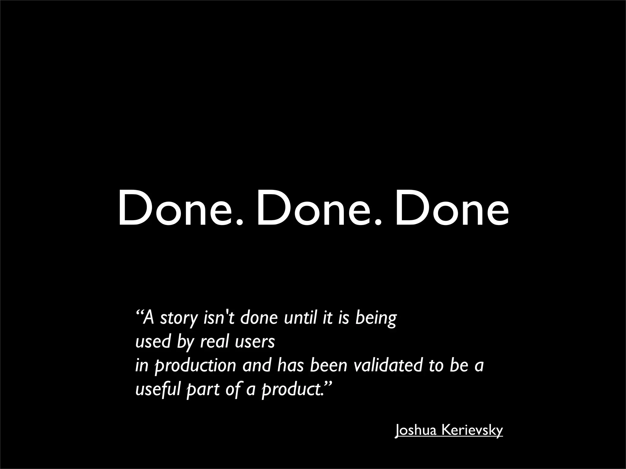 Done. Done. Done
“A story isn't done until it is being
used by real users
in production and has been validated to be a
useful part of a product.”
                                Joshua Kerievsky
 