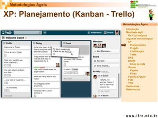 Metodologias Ágeis 
Metodologias Ágeis 
Introdução 
Manifesto Ágil 
Os 12 princípios 
Algumas metodologias XP 
Planejamento 
Projeto 
Codificação 
Teste 
DAS 
DSDM 
Ciclo de vida 
Scrum 
Papéis 
Fluxo 
Família Crystal 
FDD 
TDD 
Seminários 
Referências 
Prof. Fábio Procópio 
Sistemas de Informação 
XP: Planejamento (Kanban - Trello)  