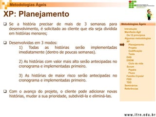 Metodologias Ágeis 
Metodologias Ágeis 
Introdução 
Manifesto Ágil 
Os 12 princípios 
Algumas metodologias XP 
Planejamento 
Projeto 
Codificação 
Teste 
DAS 
DSDM 
Ciclo de vida 
Scrum 
Papéis 
Fluxo 
Família Crystal 
FDD 
TDD 
Seminários 
Referências 
Prof. Fábio Procópio 
Sistemas de Informação 
XP: Planejamento 
Se a história precisar de mais de 3 semanas para desenvolvimento, é solicitado ao cliente que ela seja dividida em histórias menores; 
Desenvolvidas em 3 modos: 1) Todas as histórias serão implementadas imediatamente (dentro de poucas semanas). 2) As histórias com valor mais alto serão antecipadas no cronograma e implementadas primeiro. 3) As histórias de maior risco serão antecipadas no cronograma e implementadas primeiro. 
Com o avanço do projeto, o cliente pode adicionar novas histórias, mudar a sua prioridade, subdividi-la e eliminá-las.  