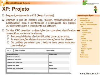 Metodologias Ágeis 
Metodologias Ágeis 
Introdução 
Manifesto Ágil 
Os 12 princípios 
Algumas metodologias XP 
Planejamento 
Projeto 
Codificação 
Teste 
DAS 
DSDM 
Ciclo de vida 
Scrum 
Papéis 
Fluxo 
Família Crystal 
FDD 
TDD 
Seminários 
Referências 
Prof. Fábio Procópio 
Sistemas de Informação 
XP: Projeto 
Segue rigorosamente o KIS (keep it simple) 
Estimula o uso de cartões CRC (Classe, Responsabilidade e Colaboração) para a identificação e organização das classes OO relevantes para o incremento do software 
Cartões CRC permitem a descrição dos conceitos identificados na metáfora na forma de classes. 
Responsabilidades são identificadas para cada classe. 
As colaborações determinam as interações entre classes. 
Os cartões permitem que o todo o time possa colaborar com o design.  
