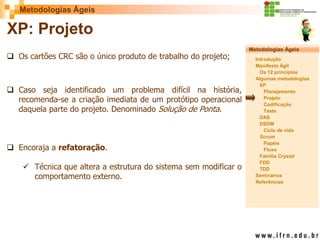 Metodologias Ágeis 
Metodologias Ágeis 
Introdução 
Manifesto Ágil 
Os 12 princípios 
Algumas metodologias XP 
Planejamento 
Projeto 
Codificação 
Teste 
DAS 
DSDM 
Ciclo de vida 
Scrum 
Papéis 
Fluxo 
Família Crystal 
FDD 
TDD 
Seminários 
Referências 
Prof. Fábio Procópio 
Sistemas de Informação 
XP: Projeto 
Os cartões CRC são o único produto de trabalho do projeto; 
Caso seja identificado um problema difícil na história, recomenda-se a criação imediata de um protótipo operacional daquela parte do projeto. Denominado Solução de Ponta. 
Encoraja a refatoração. 
Técnica que altera a estrutura do sistema sem modificar o comportamento externo.  
