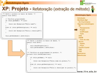 Metodologias Ágeis 
Metodologias Ágeis 
Introdução 
Manifesto Ágil 
Os 12 princípios 
Algumas metodologias XP 
Planejamento 
Projeto 
Codificação 
Teste 
DAS 
DSDM 
Ciclo de vida 
Scrum 
Papéis 
Fluxo 
Família Crystal 
FDD 
TDD 
Seminários 
Referências 
Prof. Fábio Procópio 
Sistemas de Informação 
XP: Projeto - Refatoração (extração de método)  