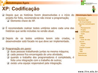 Metodologias Ágeis 
Metodologias Ágeis 
Introdução 
Manifesto Ágil 
Os 12 princípios 
Algumas metodologias XP 
Planejamento 
Projeto 
Codificação 
Teste 
DAS 
DSDM 
Ciclo de vida 
Scrum 
Papéis 
Fluxo 
Família Crystal 
FDD 
TDD 
Seminários 
Referências 
Prof. Fábio Procópio 
Sistemas de Informação 
XP: Codificação 
Depois que as histórias forem desenvolvidas e o início do projeto for feito, recomenda-se não iniciar a programação; 
Elemento chave do XP. 
É recomendado realizar testes unitários sobre cada uma das histórias que serão incluídas na versão atual. 
Depois de os testes unitários terem sido criados, o desenvolvedor está focado no que deve ser implementado. 
Programação em pares: 
duas pessoas trabalhando juntas na mesma máquina; 
cada pessoa fica encarregada de uma atividade; 
quando o trabalho dos programadores é completado, é feita uma integração com o trabalho de outros; 
existe uma equipe responsável pela integração.  