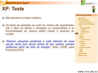 Metodologias Ágeis 
Metodologias Ágeis 
Introdução 
Manifesto Ágil 
Os 12 princípios 
Algumas metodologias XP 
Planejamento 
Projeto 
Codificação 
Teste 
DAS 
DSDM 
Ciclo de vida 
Scrum 
Papéis 
Fluxo 
Família Crystal 
FDD 
TDD 
Seminários 
Referências 
Prof. Fábio Procópio 
Sistemas de Informação 
XP: Teste 
São aplicados os testes unitários. 
Os testes de aceitação (ou teste de cliente) são especificados sob a ótica do cliente e abrangem as características e as funcionalidades do sistema global visíveis e passíveis de revisão. 
“Resolver pequenos problemas a cada intervalo de umas poucas horas leva menos tempo do que resolver grandes problemas perto da data de entrega”, Wells (1999) apud Pressman(2010).  