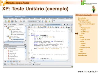 Metodologias Ágeis 
Metodologias Ágeis 
Introdução 
Manifesto Ágil 
Os 12 princípios 
Algumas metodologias XP 
Planejamento 
Projeto 
Codificação 
Teste 
DAS 
DSDM 
Ciclo de vida 
Scrum 
Papéis 
Fluxo 
Família Crystal 
FDD 
TDD 
Seminários 
Referências 
Prof. Fábio Procópio 
Sistemas de Informação 
XP: Teste Unitário (exemplo)  
