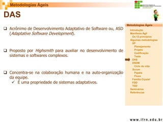 Metodologias Ágeis 
Metodologias Ágeis 
Introdução 
Manifesto Ágil 
Os 12 princípios 
Algumas metodologias XP 
Planejamento 
Projeto 
Codificação 
Teste 
DAS 
DSDM 
Ciclo de vida 
Scrum 
Papéis 
Fluxo 
Família Crystal 
FDD 
TDD 
Seminários 
Referências 
Prof. Fábio Procópio 
Sistemas de Informação 
DAS 
Acrônimo de Desenvolvimento Adaptativo de Software ou, ASD (Adaptative Software Development). 
Proposto por Highsmith para auxiliar no desenvolvimento de sistemas e softwares complexos. 
Concentra-se na colaboração humana e na auto-organização da equipe. 
É uma propriedade de sistemas adaptativos.  