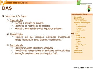 Metodologias Ágeis 
Metodologias Ágeis 
Introdução 
Manifesto Ágil 
Os 12 princípios 
Algumas metodologias XP 
Planejamento 
Projeto 
Codificação 
Teste 
DAS 
DSDM 
Ciclo de vida 
Scrum 
Papéis 
Fluxo 
Família Crystal 
FDD 
TDD 
Seminários 
Referências 
Prof. Fábio Procópio 
Sistemas de Informação 
DAS 
Incorpora três fases: 
Especulação 
Declara a missão do projeto; 
Identifica as restrições do projeto; 
Realiza o levantamento dos requisitos básicos. 
Colaboração 
Filosofia de que pessoas motivadas trabalhando juntas multiplicam seus talentos e resultados. 
Aprendizado 
Clientes/usuários informam feedback; 
Revisão dos componentes de software desenvolvidos; 
Avaliação do desempenho da equipe DAS.  
