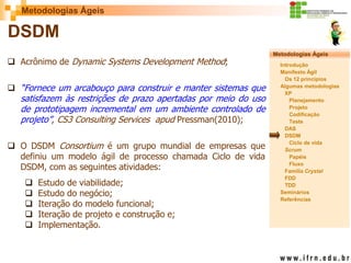 Metodologias Ágeis 
Metodologias Ágeis 
Introdução 
Manifesto Ágil 
Os 12 princípios 
Algumas metodologias XP 
Planejamento 
Projeto 
Codificação 
Teste 
DAS 
DSDM 
Ciclo de vida 
Scrum 
Papéis 
Fluxo 
Família Crystal 
FDD 
TDD 
Seminários 
Referências 
Prof. Fábio Procópio 
Sistemas de Informação 
DSDM 
Acrônimo de Dynamic Systems Development Method; 
“Fornece um arcabouço para construir e manter sistemas que satisfazem às restrições de prazo apertadas por meio do uso de prototipagem incremental em um ambiente controlado de projeto”, CS3 Consulting Services apud Pressman(2010); 
O DSDM Consortium é um grupo mundial de empresas que definiu um modelo ágil de processo chamada Ciclo de vida DSDM, com as seguintes atividades: 
Estudo de viabilidade; 
Estudo do negócio; 
Iteração do modelo funcional; 
Iteração de projeto e construção e; 
Implementação.  