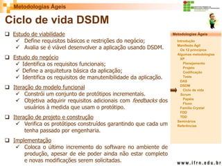 Metodologias Ágeis 
Metodologias Ágeis 
Introdução 
Manifesto Ágil 
Os 12 princípios 
Algumas metodologias XP 
Planejamento 
Projeto 
Codificação 
Teste 
DAS 
DSDM 
Ciclo de vida 
Scrum 
Papéis 
Fluxo 
Família Crystal 
FDD 
TDD 
Seminários 
Referências 
Prof. Fábio Procópio 
Sistemas de Informação 
Ciclo de vida DSDM 
Estudo de viabilidade 
Define requisitos básicos e restrições do negócio; 
Avalia se é viável desenvolver a aplicação usando DSDM. 
Estudo do negócio 
Identifica os requisitos funcionais; 
Define a arquitetura básica da aplicação; 
Identifica os requisitos de manutenibilidade da aplicação. 
Iteração do modelo funcional 
Constrói um conjunto de protótipos incrementais. 
Objetiva adquirir requisitos adicionais com feedbacks dos usuários à medida que usam o protótipo. 
Iteração de projeto e construção 
Verifica os protótipos construídos garantindo que cada um tenha passado por engenharia. 
Implementação 
Coloca o último incremento do software no ambiente de produção, apesar de ele poder ainda não estar completo e novas modificações serem solicitadas.  