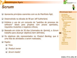 Metodologias Ágeis 
Metodologias Ágeis 
Introdução 
Manifesto Ágil 
Os 12 princípios 
Algumas metodologias XP 
Planejamento 
Projeto 
Codificação 
Teste 
DAS 
DSDM 
Ciclo de vida 
Scrum 
Papéis 
Fluxo 
Família Crystal 
FDD 
TDD 
Seminários 
Referências 
Prof. Fábio Procópio 
Sistemas de Informação 
Scrum 
Apresenta princípios coerentes com os do Manifesto Ágil; 
Desenvolvido na década de 90 por Jeff Sutherland. 
Enfatiza o uso de um conjunto de “padrões de processo de software” ideais para projetos com prazos apertados, requisitos mutantes e negócios críticos; 
Baseado em ciclos de 30 dias (chamados de Sprints), o Scrum trabalha para alcançar objetivos bem definidos; 
Os objetivos são representados no Product Backlog, que é uma lista de atividades a serem realizadas; 
Papéis: 
Time 
Product owner 
Scrum master  
