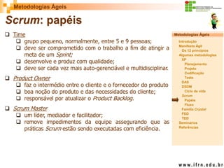 Metodologias Ágeis 
Metodologias Ágeis 
Introdução 
Manifesto Ágil 
Os 12 princípios 
Algumas metodologias XP 
Planejamento 
Projeto 
Codificação 
Teste 
DAS 
DSDM 
Ciclo de vida 
Scrum 
Papéis 
Fluxo 
Família Crystal 
FDD 
TDD 
Seminários 
Referências 
Prof. Fábio Procópio 
Sistemas de Informação 
Scrum: papéis 
Time 
grupo pequeno, normalmente, entre 5 e 9 pessoas; 
deve ser comprometido com o trabalho a fim de atingir a meta de um Sprint; 
desenvolve e produz com qualidade; 
deve ser cada vez mais auto-gerenciável e multidisciplinar. 
Product Owner 
faz o intermédio entre o cliente e o fornecedor do produto 
boa noção do produto e das necessidades do cliente; 
responsável por atualizar o Product Backlog. 
Scrum Master 
um líder, mediador e facilitador; 
remove impedimentos da equipe assegurando que as práticas Scrum estão sendo executadas com eficiência.  