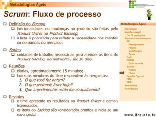 Metodologias Ágeis 
Metodologias Ágeis 
Introdução 
Manifesto Ágil 
Os 12 princípios 
Algumas metodologias XP 
Planejamento 
Projeto 
Codificação 
Teste 
DAS 
DSDM 
Ciclo de vida 
Scrum 
Papéis 
Fluxo 
Família Crystal 
FDD 
TDD 
Seminários 
Referências 
Prof. Fábio Procópio 
Sistemas de Informação 
Scrum: Fluxo de processo 
Definição do Backlog 
funcionalidades ou mudanças no produto são feitas pelo Product Owner no Product Backlog; 
a lista é priorizada para refletir a necessidade dos clientes ou demandas do mercado; 
Sprints 
unidades de trabalho necessárias para atender os itens do Product Backlog, normalmente, são 30 dias. 
Reuniões 
diárias, aproximadamente 15 minutos; 
todos os membros do time respondem às perguntas: 
1.O que você fez ontem? 
2.O que pretende fazer hoje? 
3.Que impedimentos estão lhe atrapalhando? 
Revisões 
o time apresenta os resultados ao Product Owner e demais interessados; 
os itens do backlog são considerados prontos e inicia-se um novo sprint.  