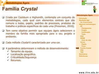 Metodologias Ágeis 
Metodologias Ágeis 
Introdução 
Manifesto Ágil 
Os 12 princípios 
Algumas metodologias XP 
Planejamento 
Projeto 
Codificação 
Teste 
DAS 
DSDM 
Ciclo de vida 
Scrum 
Papéis 
Fluxo 
Família Crystal 
FDD 
TDD 
Seminários 
Referências 
Prof. Fábio Procópio 
Sistemas de Informação 
Família Crystal 
Criada por Cockburn e Highsmith, contempla um conjunto de metodologias, cada qual com elementos centrais que são comuns a todas, papéis, padrões de processos, produtos de trabalho e práticas específicas de cada uma (Pressman, 2010); 
Tem como objetivo permitir que equipes ágeis selecionem o membro da família mais apropriado para o seu projeto e ambiente. 
Cada método Crystal é caracterizado por uma cor. 
4 parâmetros determinam o método de desenvolvimento: 
Tamanho da equipe. 
Localização geográfica. 
Criticalidade/Segurança 
Recursos.  