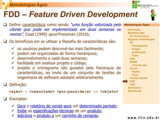 Metodologias Ágeis 
Metodologias Ágeis 
Introdução 
Manifesto Ágil 
Os 12 princípios 
Algumas metodologias XP 
Planejamento 
Projeto 
Codificação 
Teste 
DAS 
DSDM 
Ciclo de vida 
Scrum 
Papéis 
Fluxo 
Família Crystal 
FDD 
TDD 
Seminários 
Referências 
Prof. Fábio Procópio 
Sistemas de Informação 
FDD – Feature Driven Development 
Define característica como sendo “uma função valorizada pelo cliente que pode ser implementada em duas semanas ou menos”, Coad (1999) apud Pressman (2010); 
Os benefícios em se utilizar a filosofia de características são: 
os usuários podem descrevê-las mais facilmente; 
podem ser organizadas de forma hierárquica; 
desenvolvimento a cada duas semanas; 
facilidade em analisar projeto e código; 
projeto e cronograma são guiados pela hierarquia de características, ao invés de um conjunto de tarefas de engenharia de software adotado arbitrariamente. 
Definição: <ação> o <resultado> <por|para|de|a> um <objeto> 
Exemplos: 
Gera o relatório de venda para um determinado período; 
Exibe as especificações técnicas de um produto; 
Adiciona o produto a um carrinho de compras.  