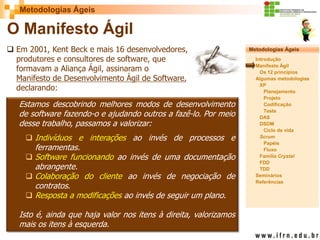 Metodologias Ágeis 
Metodologias Ágeis 
Introdução 
Manifesto Ágil 
Os 12 princípios 
Algumas metodologias XP 
Planejamento 
Projeto 
Codificação 
Teste 
DAS 
DSDM 
Ciclo de vida 
Scrum 
Papéis 
Fluxo 
Família Crystal 
FDD 
TDD 
Seminários 
Referências 
Prof. Fábio Procópio 
Sistemas de Informação 
O Manifesto Ágil 
Em 2001, Kent Beck e mais 16 desenvolvedores, produtores e consultores de software, que formavam a Aliança Ágil, assinaram o Manifesto de Desenvolvimento Ágil de Software, declarando: 
Estamos descobrindo melhores modos de desenvolvimento de software fazendo-o e ajudando outros a fazê-lo. Por meio desse trabalho, passamos a valorizar: 
Indivíduos e interações ao invés de processos e ferramentas. 
Software funcionando ao invés de uma documentação abrangente. 
Colaboração do cliente ao invés de negociação de contratos. 
Resposta a modificações ao invés de seguir um plano. Isto é, ainda que haja valor nos itens à direita, valorizamos mais os itens à esquerda.  
