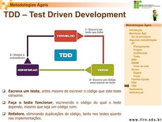 Metodologias Ágeis 
Metodologias Ágeis 
Introdução 
Manifesto Ágil 
Os 12 princípios 
Algumas metodologias XP 
Planejamento 
Projeto 
Codificação 
Teste 
DAS 
DSDM 
Ciclo de vida 
Scrum 
Papéis 
Fluxo 
Família Crystal 
FDD 
TDD 
Seminários 
Referências 
Prof. Fábio Procópio 
Sistemas de Informação 
TDD – Test Driven Development 
Escreva um teste, antes mesmo de escrever o código que este teste consome. 
Faça o teste funcionar, escrevendo o código do qual o teste depende, mesmo que seja um código ruim. 
Refatore, eliminando duplicações de código, tanto nos testes quanto nas implementações.  