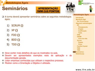 Metodologias Ágeis 
Metodologias Ágeis 
Introdução 
Manifesto Ágil 
Os 12 princípios 
Algumas metodologias XP 
Planejamento 
Projeto 
Codificação 
Teste 
DAS 
DSDM 
Ciclo de vida 
Scrum 
Papéis 
Fluxo 
Família Crystal 
FDD 
TDD 
Seminários 
Referências 
Prof. Fábio Procópio 
Sistemas de Informação 
Seminários 
A turma deverá apresentar seminários sobre as seguintes metodologias ágeis: 
1)SCRUM () 
2)XP () 
3)FDD () 
4)BDD () 
5)TDD () 
Deve conter mais detalhes do que os mostrados na aula. 
Devem ser apresentados exemplos reais de aplicação e de documentação gerada. 
Listar empresas conhecidas que utilizam o respectivo processo. 
Mostrar como a Orientação a Objetos é utilizada.  