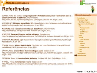 Metodologias Ágeis 
Metodologias Ágeis 
Introdução 
Manifesto Ágil 
Os 12 princípios 
Algumas metodologias XP 
Planejamento 
Projeto 
Codificação 
Teste 
DAS 
DSDM 
Ciclo de vida 
Scrum 
Papéis 
Fluxo 
Família Crystal 
FDD 
TDD 
Seminários 
Referências 
Prof. Fábio Procópio 
Sistemas de Informação 
Referências 
SOARES, Michel dos Santos. Comparação entre Metodologias Ágeis e Tradicionais para o Desenvolvimento de Software. Disponível em: http://www.dcc.ufla.br/infocomp/artigos/v3.2/art02.pdf. Acessado em: 26 jan. 2011. KIIOSKEA.NET. Métodos ágeis (RAD, XP). Disponível em: http://pt.kioskea.net/contents/genie- logiciel/methodes-agiles.php3. Acessado em: 26 jan. 2011. Manifesto para o desenvolvimento ágil de software. Disponível em: http://manifestoagil.com.br/index.html. Acessado em: 26 jan. 2011. WIKIPÉDIA. Desenvolvimento ágil de software. Disponível em: http://pt.wikipedia.org/wiki/Desenvolvimento_%C3%A1gil_de_software.Acessado em: 26 jan. 2011. WIKIPÉDIA. Manifesto ágil. Disponível em: http://pt.wikipedia.org/wiki/Manifesto_%C3%A1gil. Acessado em: 26 jan. 2011. FOWLER, Martin. A Nova Metodologia. Disponível em: http://simplus.com.br/artigos/a-nova- metodologia/#N1F0. Acessado em: 26 jan. 2011. CÂMARA, Fábio. Um cardápio de metodologias ágeis. Disponível em: http://imasters.com.br/artigo/7396/gerencia/um_cardapio_de_metodologias_ageis/. Acessado em: 26 jan. 2011. PRESSMAN, Roger S. Engenharia de Software. Mc Graw Hill, 6 ed, Porto Alegre, 2010. THAMIEL, Thiago. Entendendo Scrum. Disponível em: http://thiagothamiel.wordpress.com/category/desenvolvimento-agil/page/2/. Acessado em: 02 fev. 2011. 
