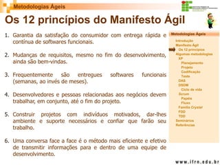 Metodologias Ágeis 
Metodologias Ágeis 
Introdução 
Manifesto Ágil 
Os 12 princípios 
Algumas metodologias XP 
Planejamento 
Projeto 
Codificação 
Teste 
DAS 
DSDM 
Ciclo de vida 
Scrum 
Papéis 
Fluxo 
Família Crystal 
FDD 
TDD 
Seminários 
Referências 
Prof. Fábio Procópio 
Sistemas de Informação 
Os 12 princípios do Manifesto Ágil 
1.Garantia da satisfação do consumidor com entrega rápida e contínua de softwares funcionais. 
2.Mudanças de requisitos, mesmo no fim do desenvolvimento, ainda são bem-vindas. 
3.Frequentemente são entregues softwares funcionais (semanas, ao invés de meses). 
4.Desenvolvedores e pessoas relacionadas aos negócios devem trabalhar, em conjunto, até o fim do projeto. 
5.Construir projetos com indivíduos motivados, dar-lhes ambiente e suporte necessários e confiar que farão seu trabalho. 
6.Uma conversa face a face é o método mais eficiente e efetivo de transmitir informações para e dentro de uma equipe de desenvolvimento.  