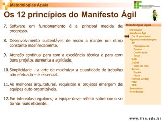 Metodologias Ágeis 
Metodologias Ágeis 
Introdução 
Manifesto Ágil 
Os 12 princípios 
Algumas metodologias XP 
Planejamento 
Projeto 
Codificação 
Teste 
DAS 
DSDM 
Ciclo de vida 
Scrum 
Papéis 
Fluxo 
Família Crystal 
FDD 
TDD 
Seminários 
Referências 
Prof. Fábio Procópio 
Sistemas de Informação 
Os 12 princípios do Manifesto Ágil 
7.Software em funcionamento é a principal medida de progresso. 
8.Desenvolvimento sustentável, de modo a manter um ritmo constante indefinidamente. 
9.Atenção contínua para com a excelência técnica e para com bons projetos aumenta a agilidade. 
10.Simplicidade – a arte de maximizar a quantidade de trabalho não efetuado – é essencial. 
11.As melhores arquiteturas, requisitos e projetos emergem de equipes auto-organizáveis. 
12.Em intervalos regulares, a equipe deve refletir sobre como se tornar mais eficiente.  