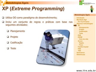 Metodologias Ágeis 
Metodologias Ágeis 
Introdução 
Manifesto Ágil 
Os 12 princípios 
Algumas metodologias XP 
Planejamento 
Projeto 
Codificação 
Teste 
DAS 
DSDM 
Ciclo de vida 
Scrum 
Papéis 
Fluxo 
Família Crystal 
FDD 
TDD 
Seminários 
Referências 
Prof. Fábio Procópio 
Sistemas de Informação 
XP (Extreme Programming) 
Utiliza OO como paradigma de desenvolvimento; 
Inclui um conjunto de regras e práticas com base nas seguintes atividades: 
Planejamento 
Projeto 
Codificação 
Teste  