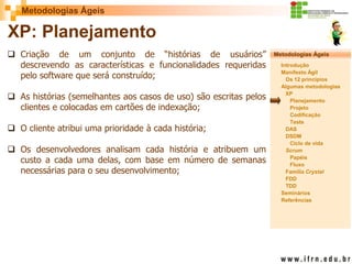 Metodologias Ágeis 
Metodologias Ágeis 
Introdução 
Manifesto Ágil 
Os 12 princípios 
Algumas metodologias XP 
Planejamento 
Projeto 
Codificação 
Teste 
DAS 
DSDM 
Ciclo de vida 
Scrum 
Papéis 
Fluxo 
Família Crystal 
FDD 
TDD 
Seminários 
Referências 
Prof. Fábio Procópio 
Sistemas de Informação 
XP: Planejamento 
Criação de um conjunto de “histórias de usuários” descrevendo as características e funcionalidades requeridas pelo software que será construído; 
As histórias (semelhantes aos casos de uso) são escritas pelos clientes e colocadas em cartões de indexação; 
O cliente atribui uma prioridade à cada história; 
Os desenvolvedores analisam cada história e atribuem um custo a cada uma delas, com base em número de semanas necessárias para o seu desenvolvimento;  