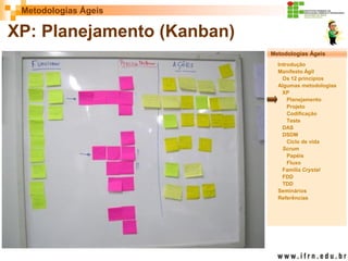 Metodologias Ágeis 
Metodologias Ágeis 
Introdução 
Manifesto Ágil 
Os 12 princípios 
Algumas metodologias XP 
Planejamento 
Projeto 
Codificação 
Teste 
DAS 
DSDM 
Ciclo de vida 
Scrum 
Papéis 
Fluxo 
Família Crystal 
FDD 
TDD 
Seminários 
Referências 
Prof. Fábio Procópio 
Sistemas de Informação 
XP: Planejamento (Kanban)  