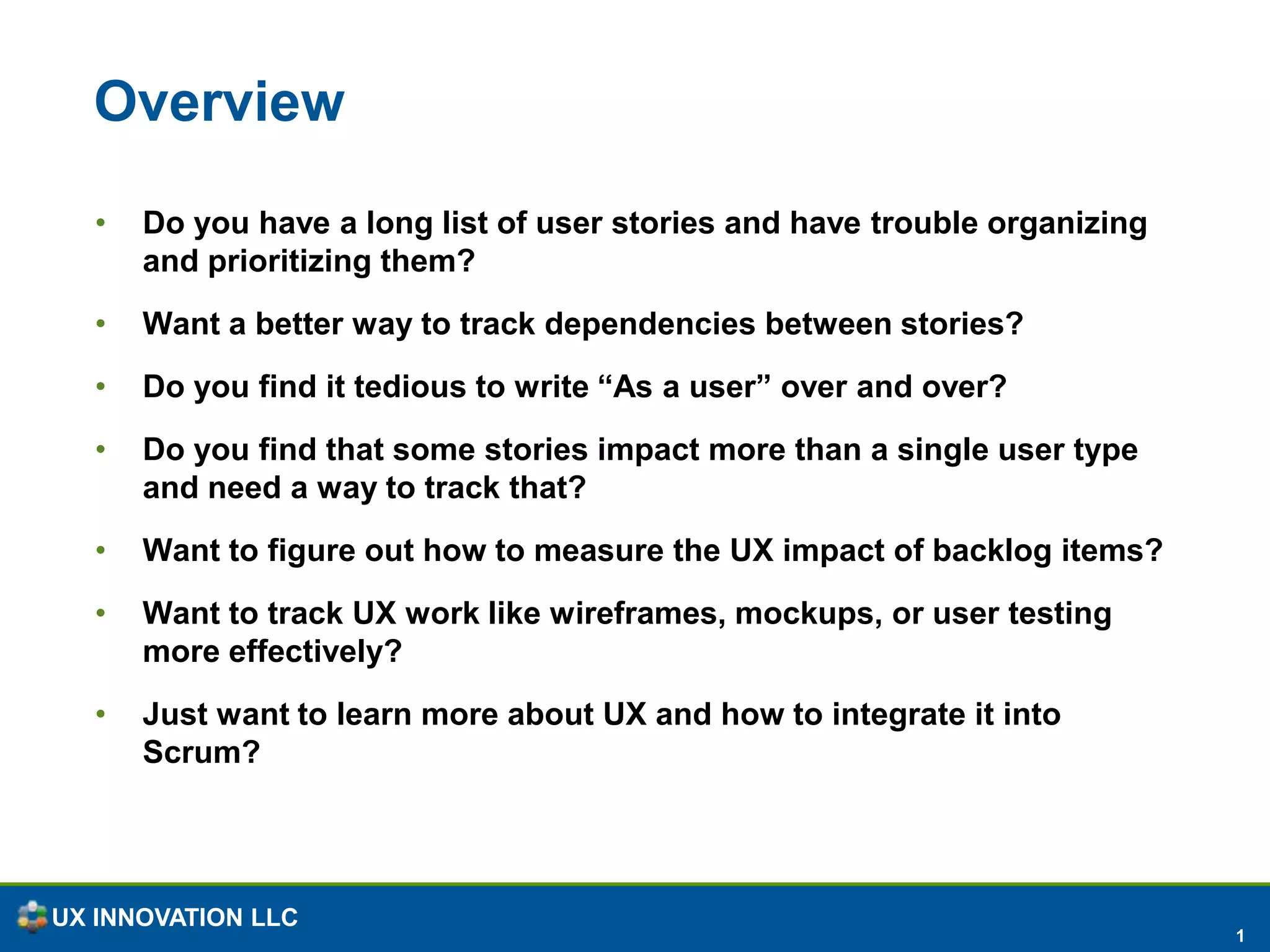 OverviewDo you have a long list of user stories and have trouble organizing and prioritizing them?Want a better way to track dependencies between stories?Do you find it tedious to write “As a user” over and over?Do you find that some stories impact more than a single user type and need a way to track that?Want to figure out how to measure the UX impact of backlog items?Want to track UX work like wireframes, mockups, or user testing more effectively?Just want to learn more about UX and how to integrate it into Scrum?