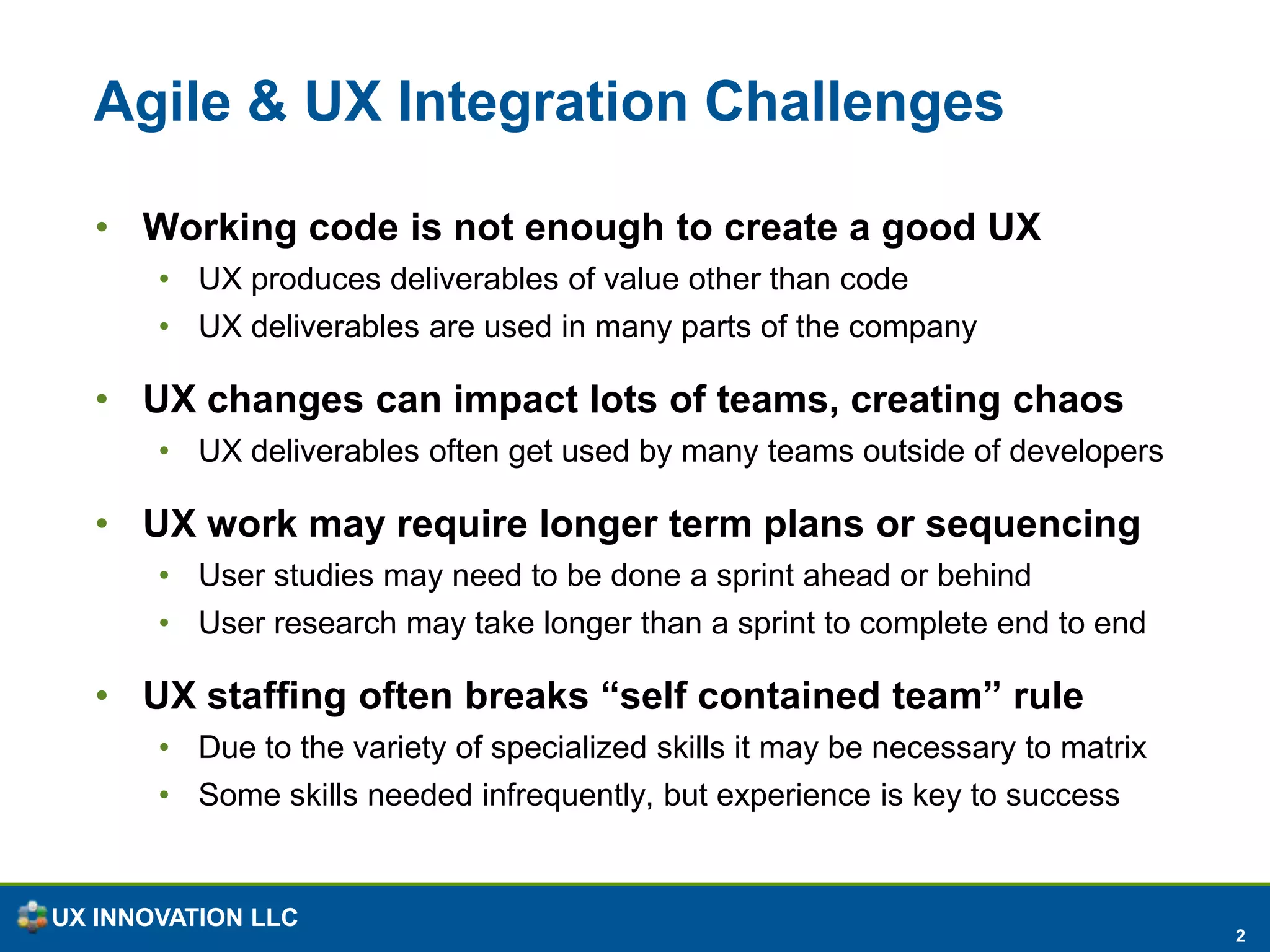 Agile & UX Integration ChallengesWorking code is not enough to create a good UXUX produces deliverables of value other than codeUX deliverables are used in many parts of the company UX changes can impact lots of teams, creating chaosUX deliverables often get used by many teams outside of developersUX work may require longer term plans or sequencingUser studies may need to be done a sprint ahead or behindUser research may take longer than a sprint to complete end to end UX staffing often breaks “self contained team” ruleDue to the variety of specialized skills it may be necessary to matrixSome skills needed infrequently, but experience is key to success