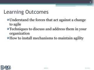Learning OutcomesUnderstand the forces that act against a change to agileTechniques to discuss and address them in your organizationHow to install mechanisms to maintain agility38/10/2011Agile2011 