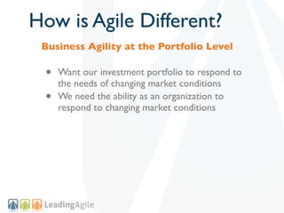 How is Agile Different?
 Business Agility at the Portfolio Level

 •   Want our investment portfolio to respond to
     the needs of changing market conditions
 •   We need the ability as an organization to
     respond to changing market conditions
 