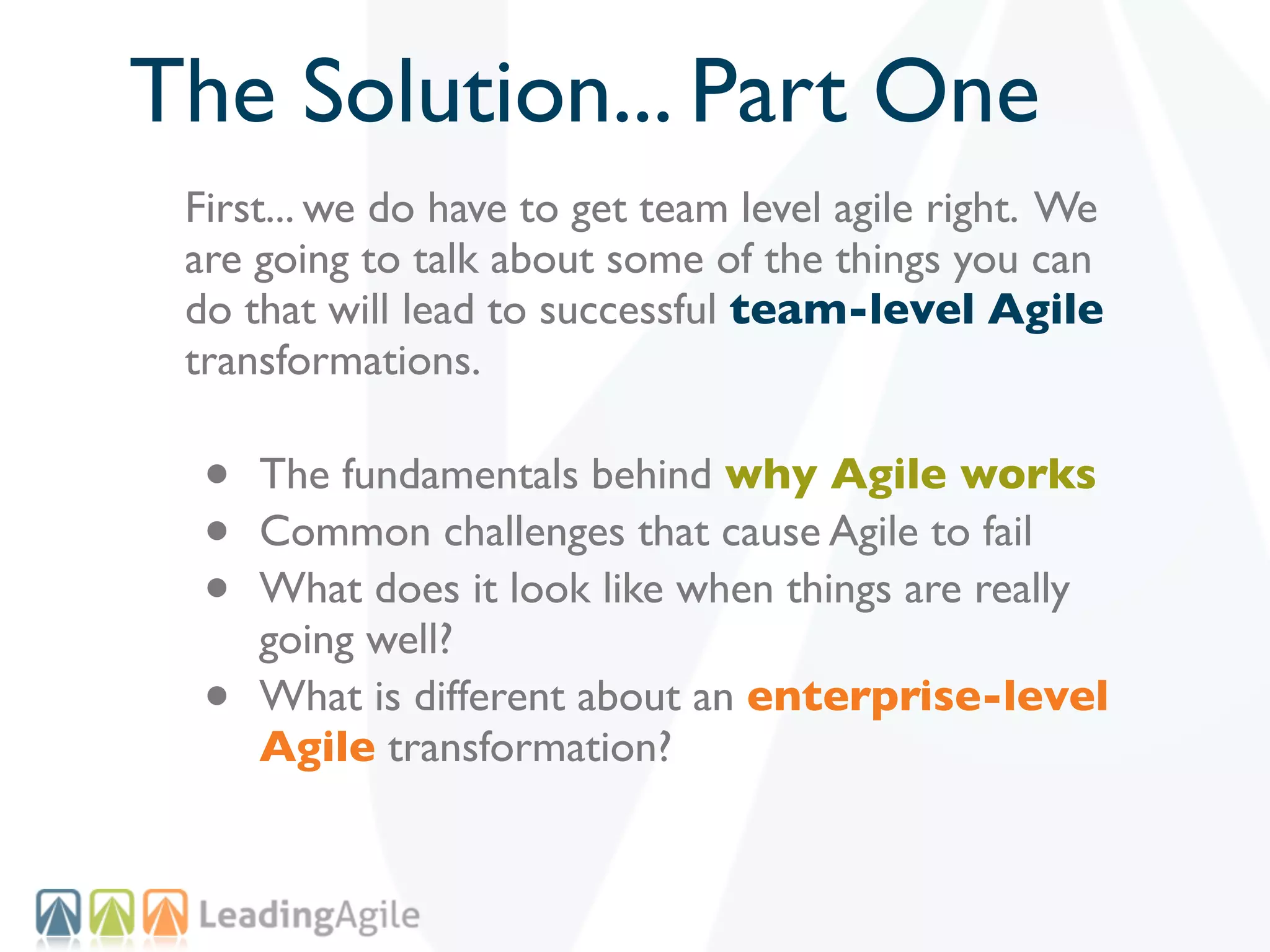 The Solution... Part One
 First... we do have to get team level agile right. We
 are going to talk about some of the things you can
 do that will lead to successful team-level Agile
 transformations.

  •   The fundamentals behind why Agile works
  •   Common challenges that cause Agile to fail
  •   What does it look like when things are really
      going well?
  •   What is different about an enterprise-level
      Agile transformation?
 