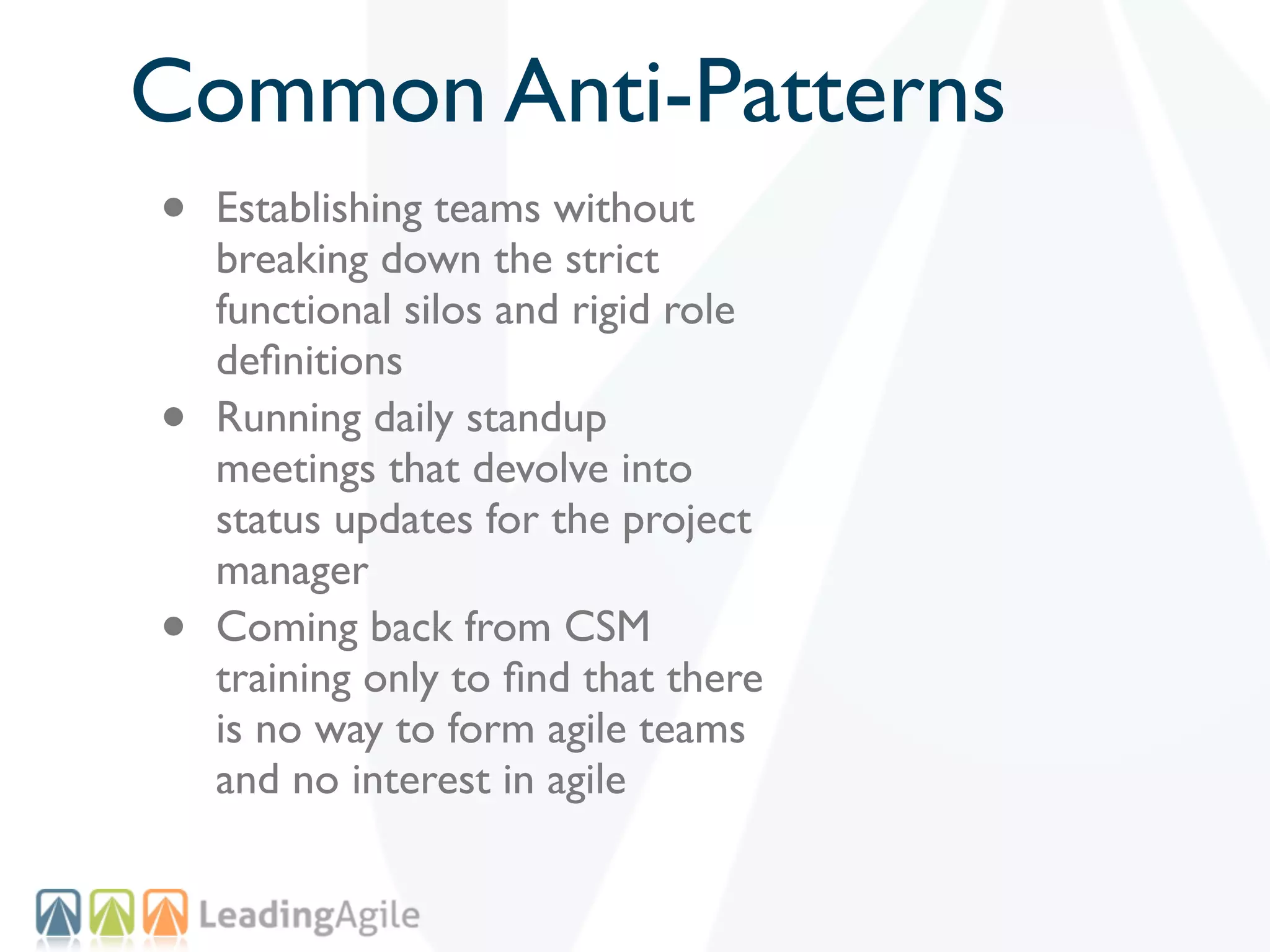 Common Anti-Patterns
•   Establishing teams without
    breaking down the strict
    functional silos and rigid role
    deﬁnitions
•   Running daily standup
    meetings that devolve into
    status updates for the project
    manager
•   Coming back from CSM
    training only to ﬁnd that there
    is no way to form agile teams
    and no interest in agile
 