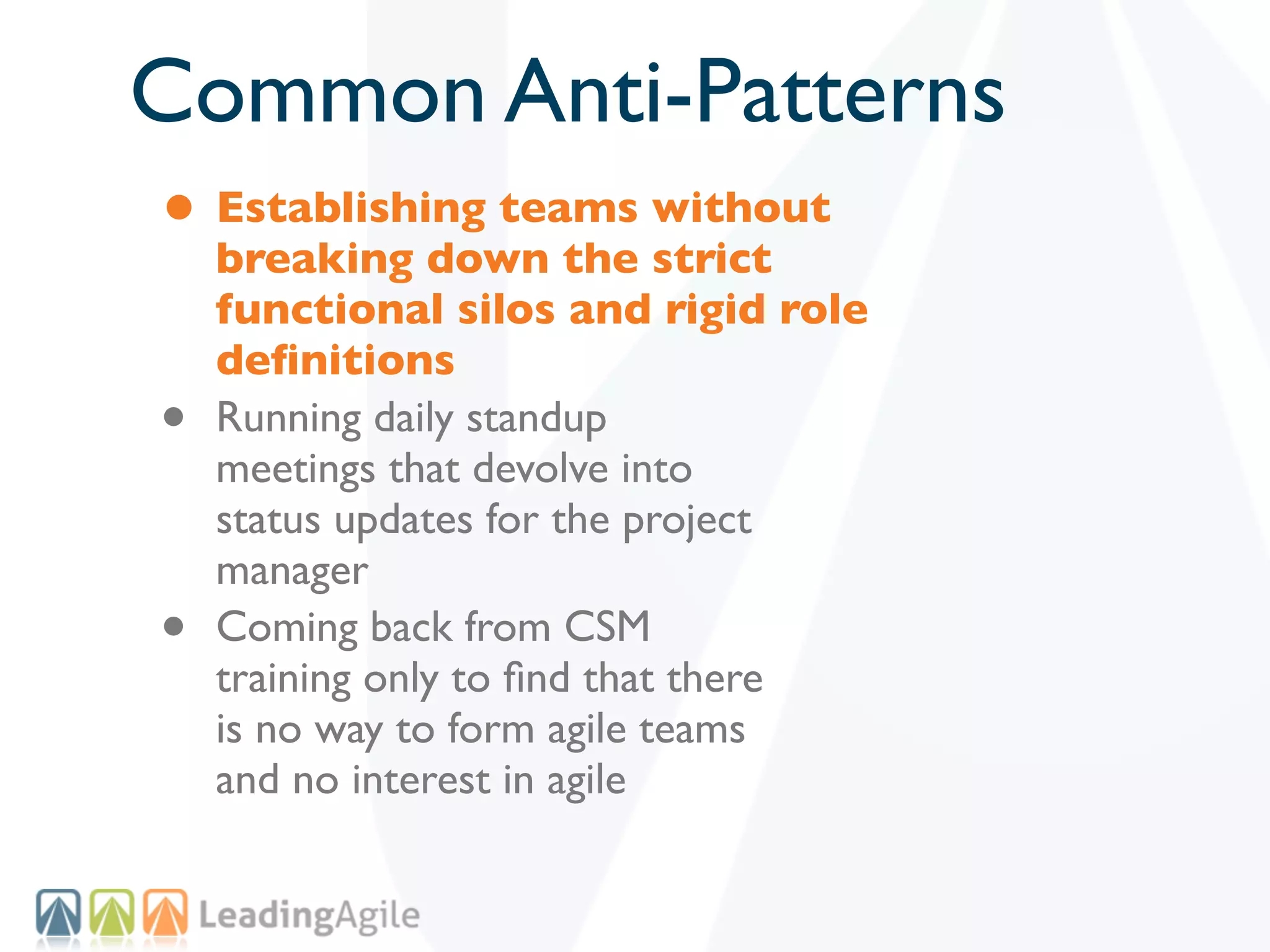 Common Anti-Patterns
• Establishing teams without
    breaking down the strict
    functional silos and rigid role
    deﬁnitions
•   Running daily standup
    meetings that devolve into
    status updates for the project
    manager
•   Coming back from CSM
    training only to ﬁnd that there
    is no way to form agile teams
    and no interest in agile
 