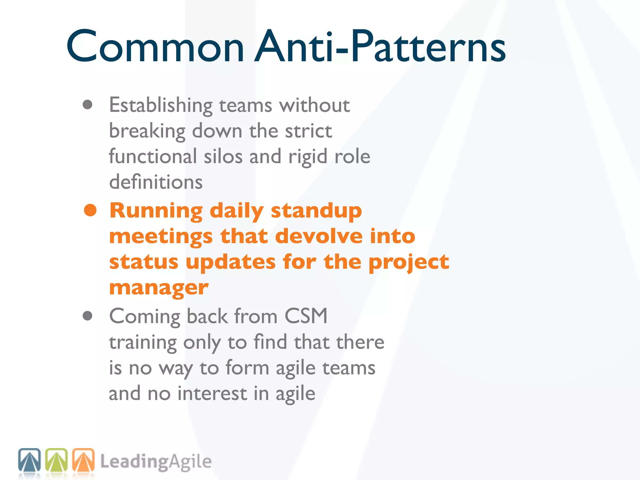 Common Anti-Patterns
•   Establishing teams without
    breaking down the strict
    functional silos and rigid role
    deﬁnitions
•   Running daily standup
    meetings that devolve into
    status updates for the project
    manager
•   Coming back from CSM
    training only to ﬁnd that there
    is no way to form agile teams
    and no interest in agile
 