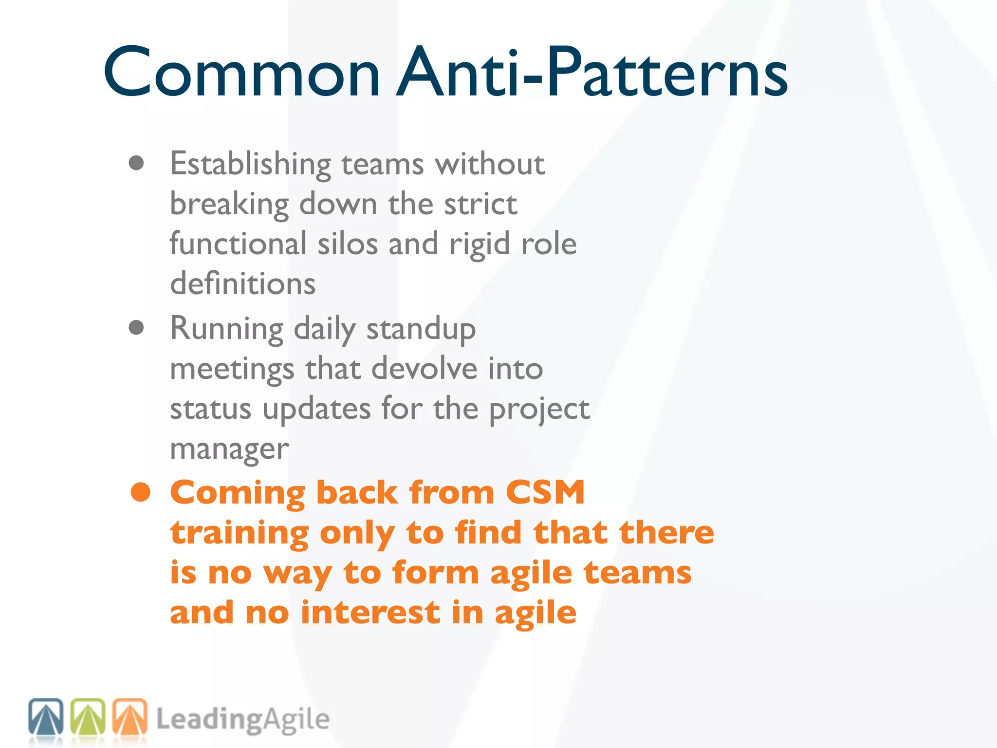 Common Anti-Patterns
•   Establishing teams without
    breaking down the strict
    functional silos and rigid role
    deﬁnitions
•   Running daily standup
    meetings that devolve into
    status updates for the project
    manager
•   Coming back from CSM
    training only to ﬁnd that there
    is no way to form agile teams
    and no interest in agile
 