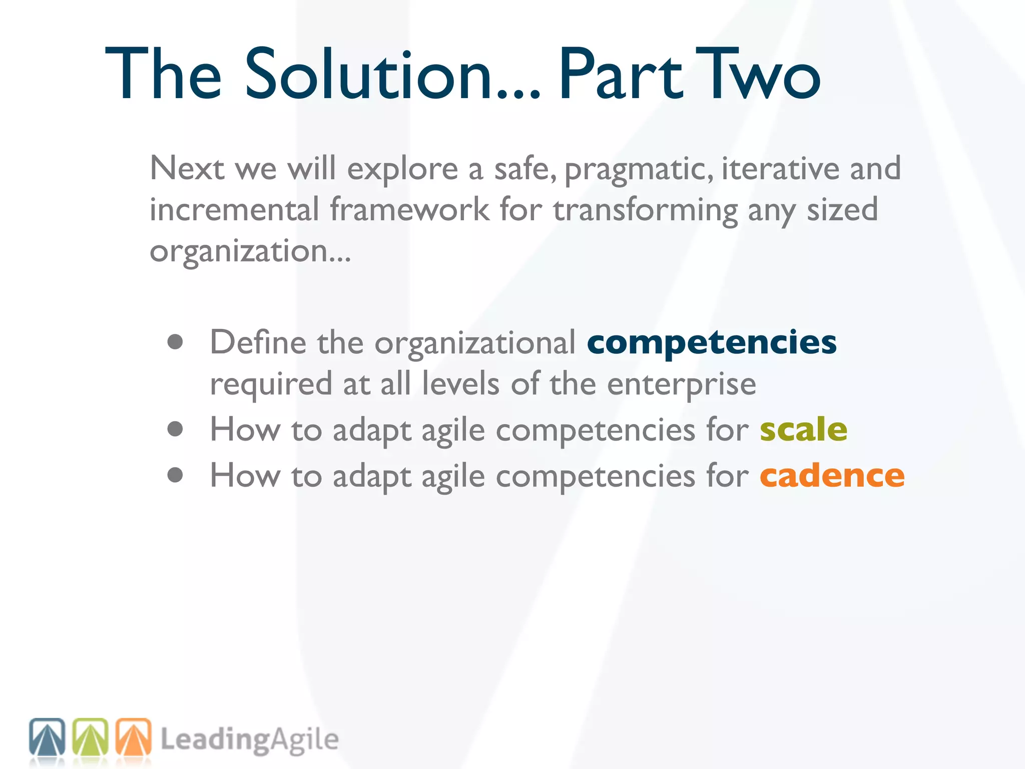 The Solution... Part Two
 Next we will explore a safe, pragmatic, iterative and
 incremental framework for transforming any sized
 organization...

  •   Deﬁne the organizational competencies
      required at all levels of the enterprise
  •   How to adapt agile competencies for scale
  •   How to adapt agile competencies for cadence
 