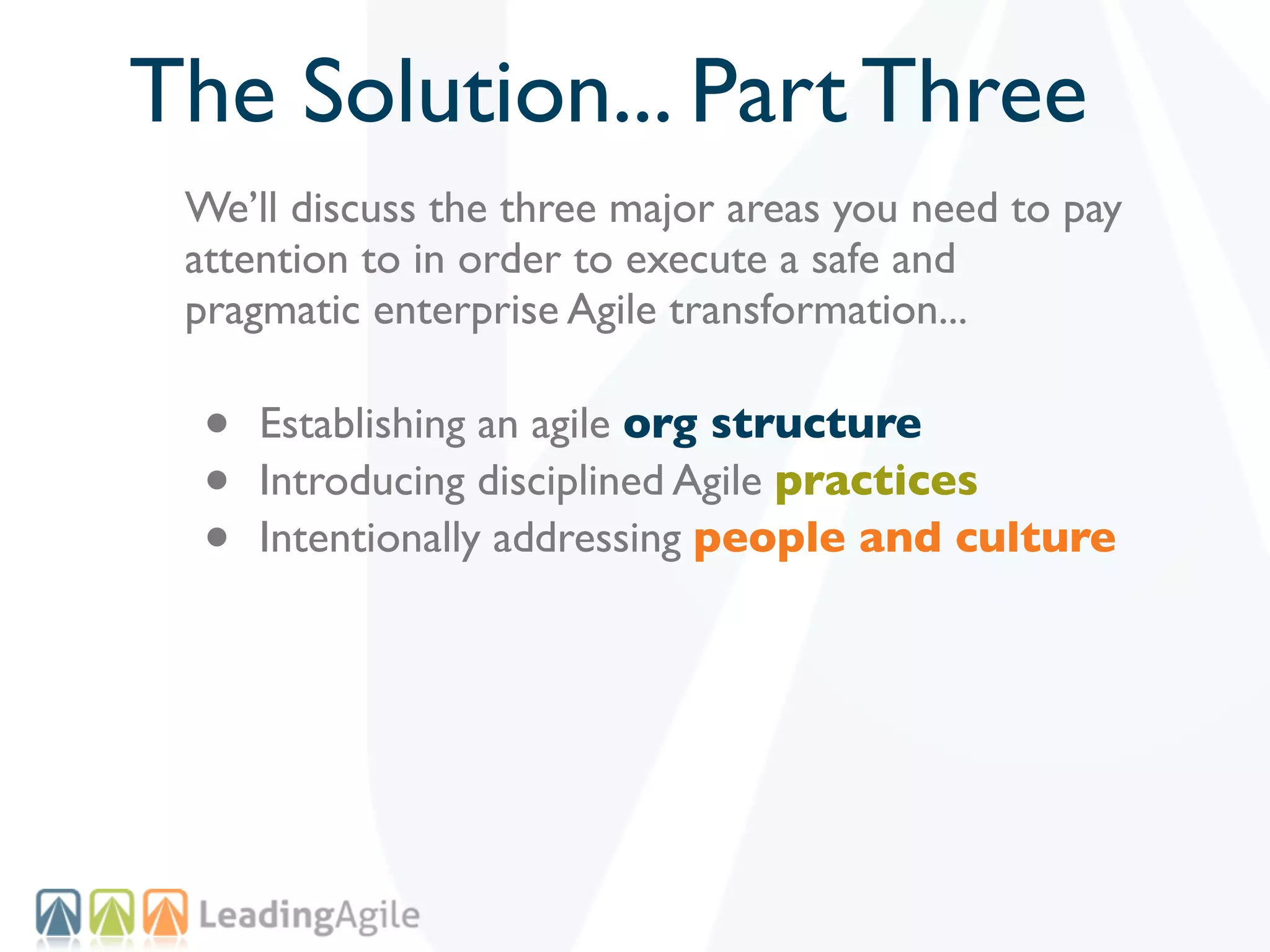 The Solution... Part Three
 We’ll discuss the three major areas you need to pay
 attention to in order to execute a safe and
 pragmatic enterprise Agile transformation...

  •   Establishing an agile org structure
  •   Introducing disciplined Agile practices
  •   Intentionally addressing people and culture
 