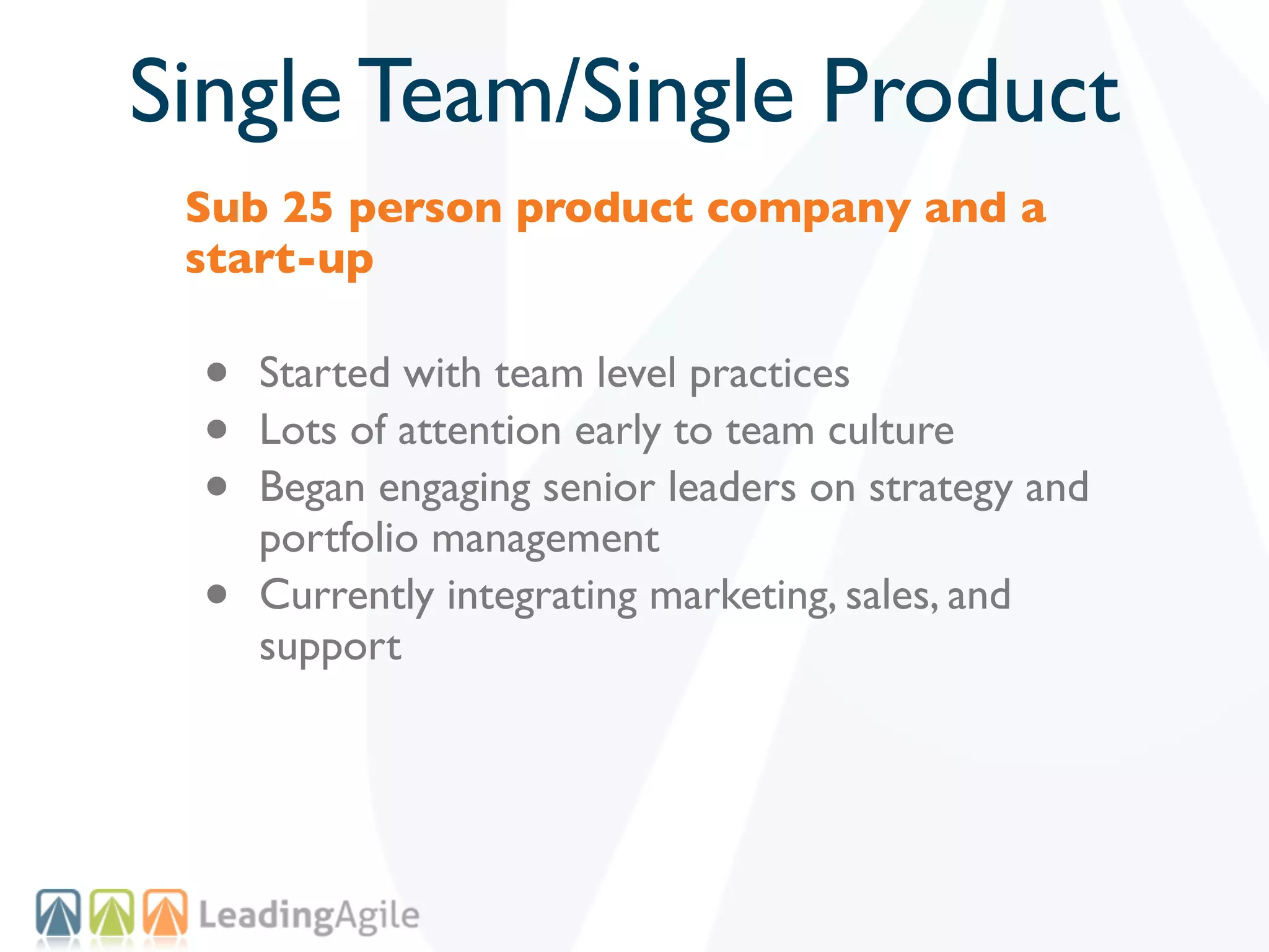 Single Team/Single Product
 Sub 25 person product company and a
 start-up

 •   Started with team level practices
 •   Lots of attention early to team culture
 •   Began engaging senior leaders on strategy and
     portfolio management
 •   Currently integrating marketing, sales, and
     support
 