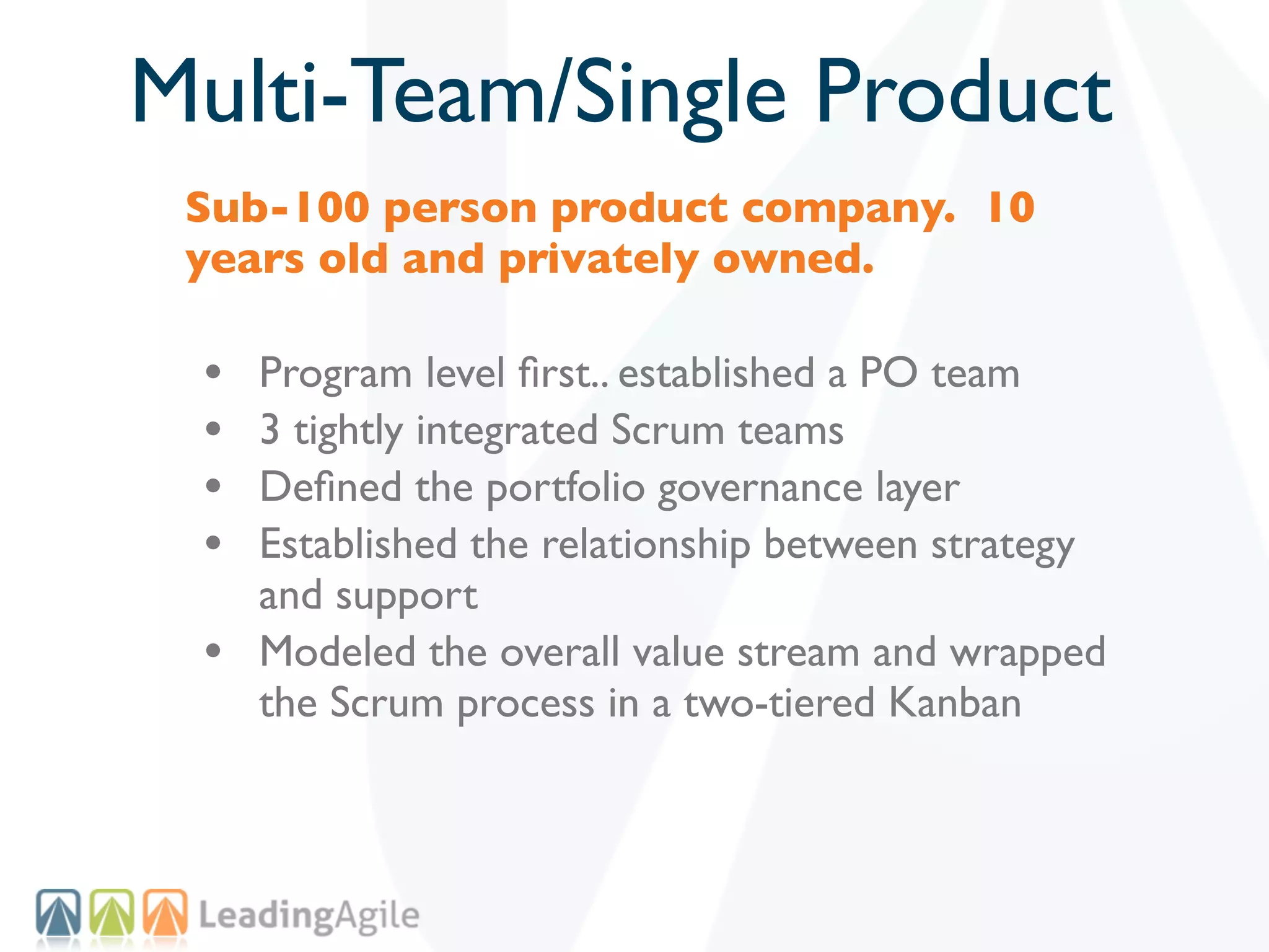 Multi-Team/Single Product
 Sub-100 person product company. 10
 years old and privately owned.

 •   Program level ﬁrst.. established a PO team
 •   3 tightly integrated Scrum teams
 •   Deﬁned the portfolio governance layer
 •   Established the relationship between strategy
     and support
 •   Modeled the overall value stream and wrapped
     the Scrum process in a two-tiered Kanban
 
