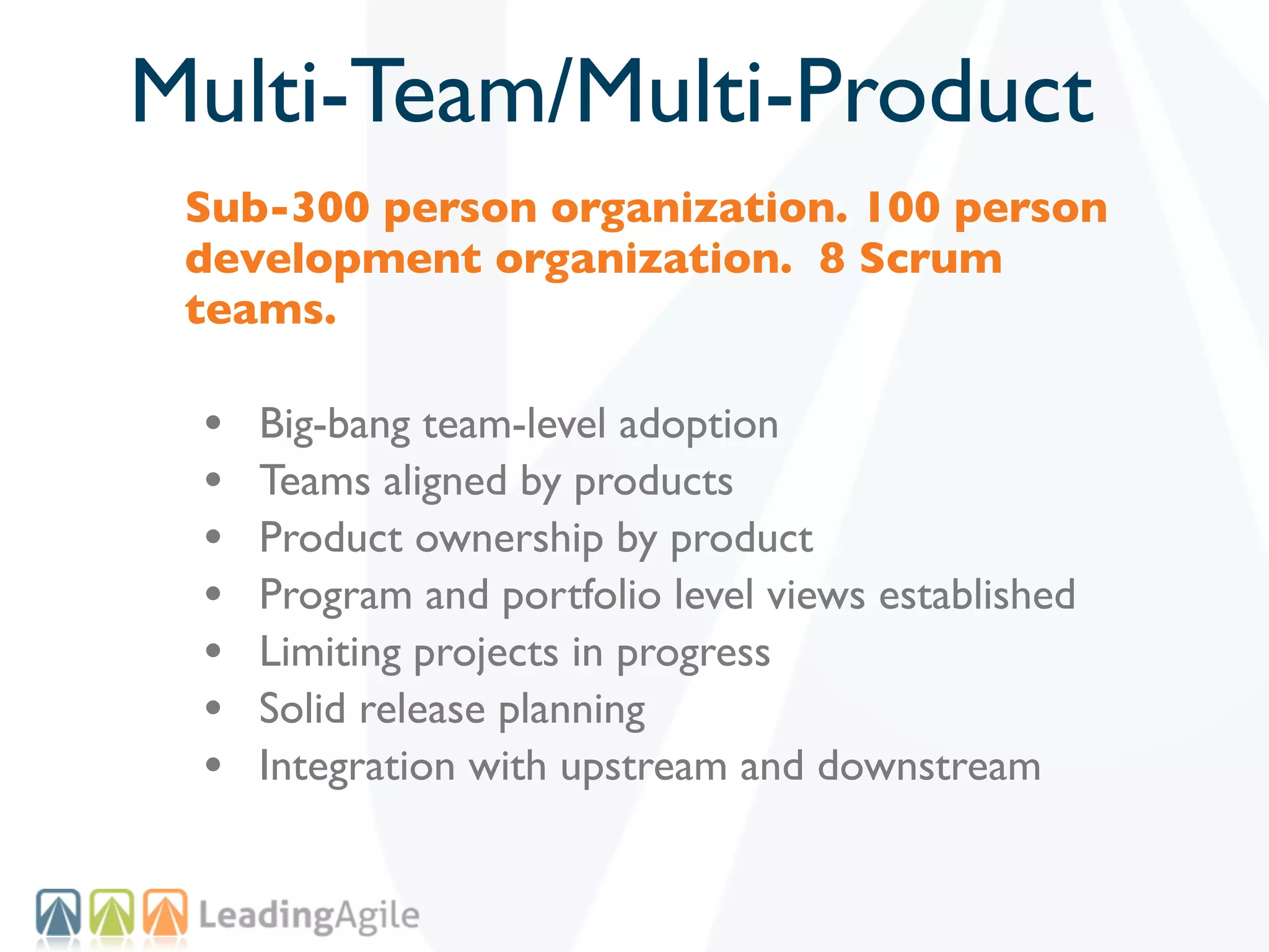 Multi-Team/Multi-Product
 Sub-300 person organization. 100 person
 development organization. 8 Scrum
 teams.

 •   Big-bang team-level adoption
 •   Teams aligned by products
 •   Product ownership by product
 •   Program and portfolio level views established
 •   Limiting projects in progress
 •   Solid release planning
 •   Integration with upstream and downstream
 