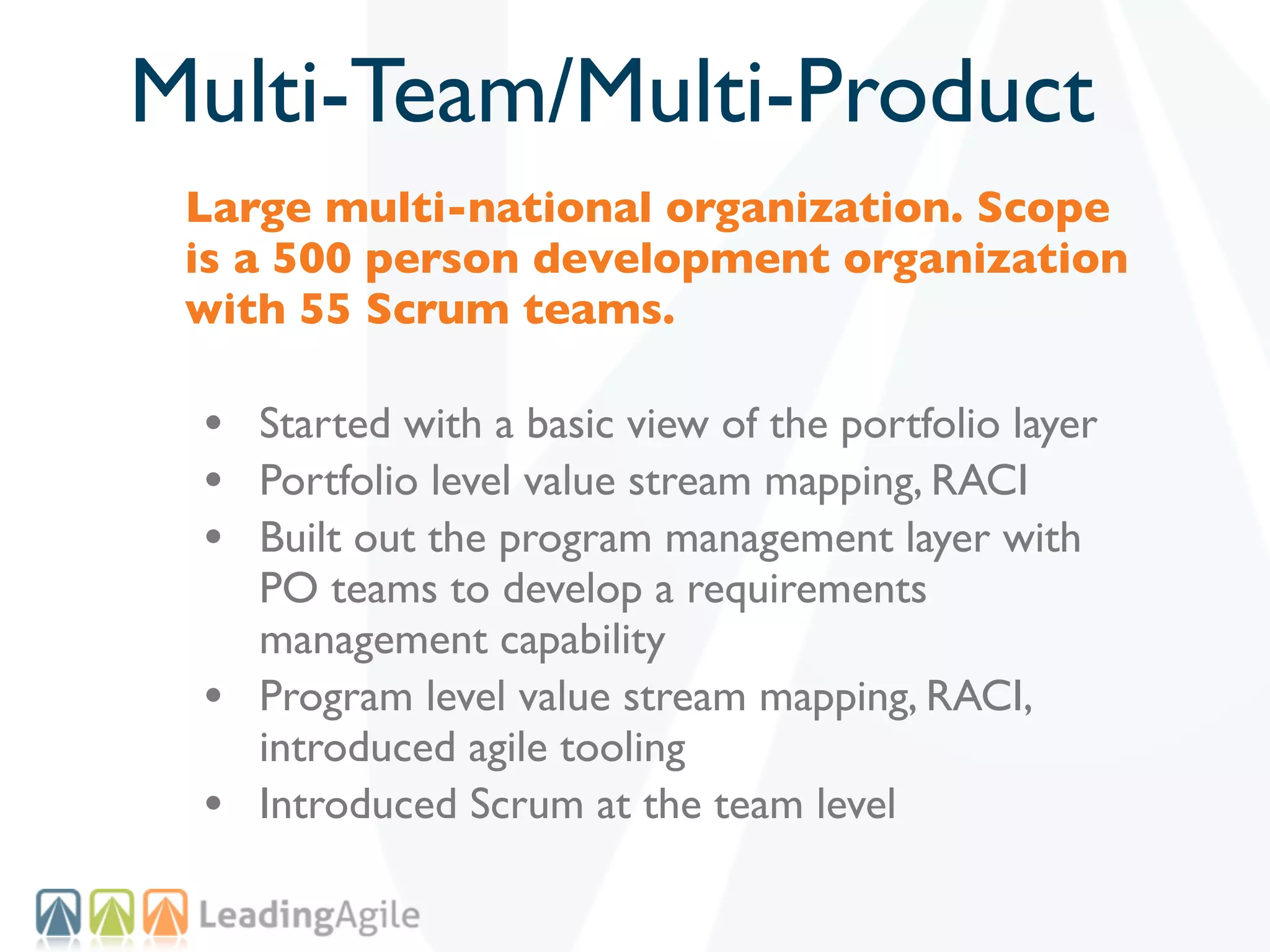 Multi-Team/Multi-Product
 Large multi-national organization. Scope
 is a 500 person development organization
 with 55 Scrum teams.

 • Started with a basic view of the portfolio layer
 • Portfolio level value stream mapping, RACI
 • Built out the program management layer with
     PO teams to develop a requirements
     management capability
 •   Program level value stream mapping, RACI,
     introduced agile tooling
 •   Introduced Scrum at the team level
 