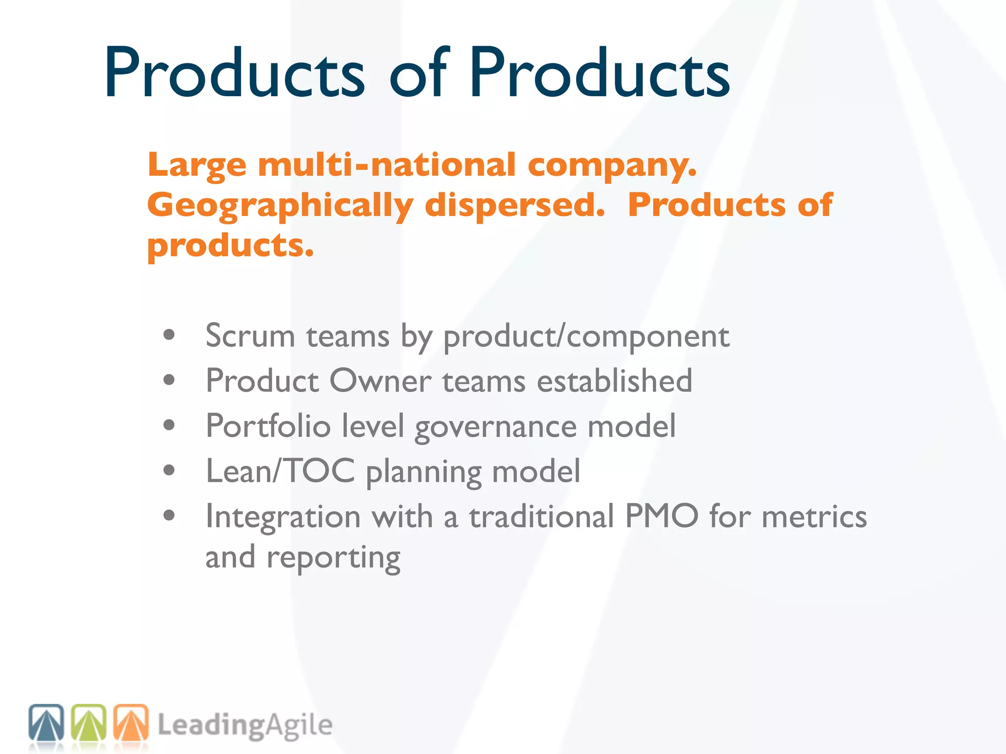 Products of Products
 Large multi-national company.
 Geographically dispersed. Products of
 products.

 •   Scrum teams by product/component
 •   Product Owner teams established
 •   Portfolio level governance model
 •   Lean/TOC planning model
 •   Integration with a traditional PMO for metrics
     and reporting
 