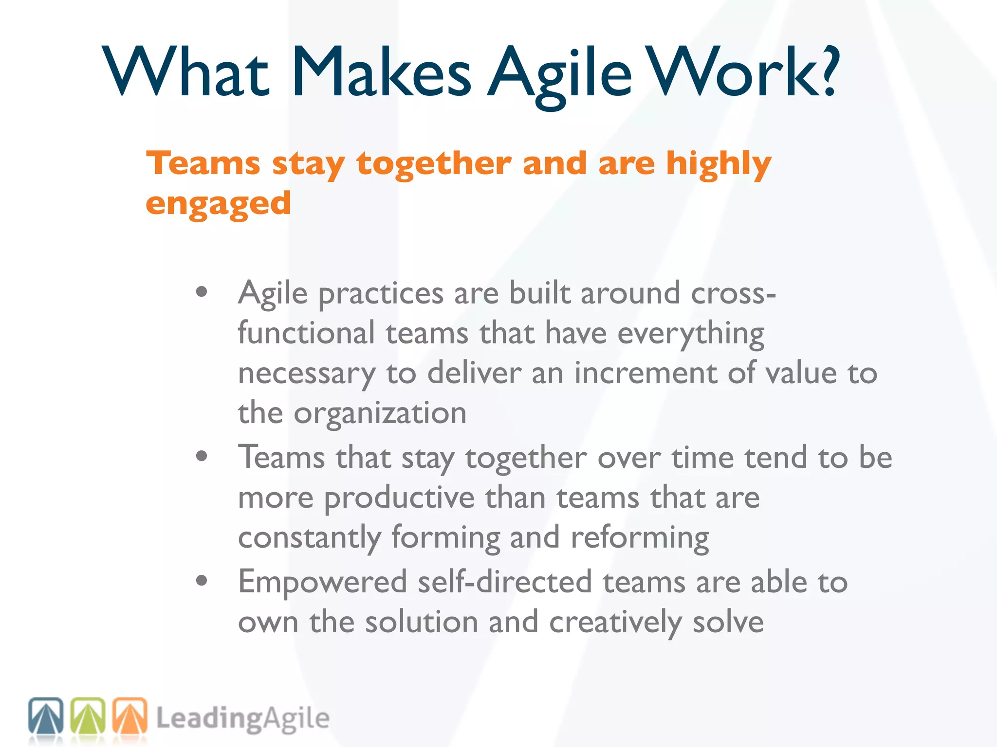 What Makes Agile Work?
 Teams stay together and are highly
 engaged

   • Agile practices are built around cross-
       functional teams that have everything
       necessary to deliver an increment of value to
       the organization
   •   Teams that stay together over time tend to be
       more productive than teams that are
       constantly forming and reforming
   •   Empowered self-directed teams are able to
       own the solution and creatively solve
 