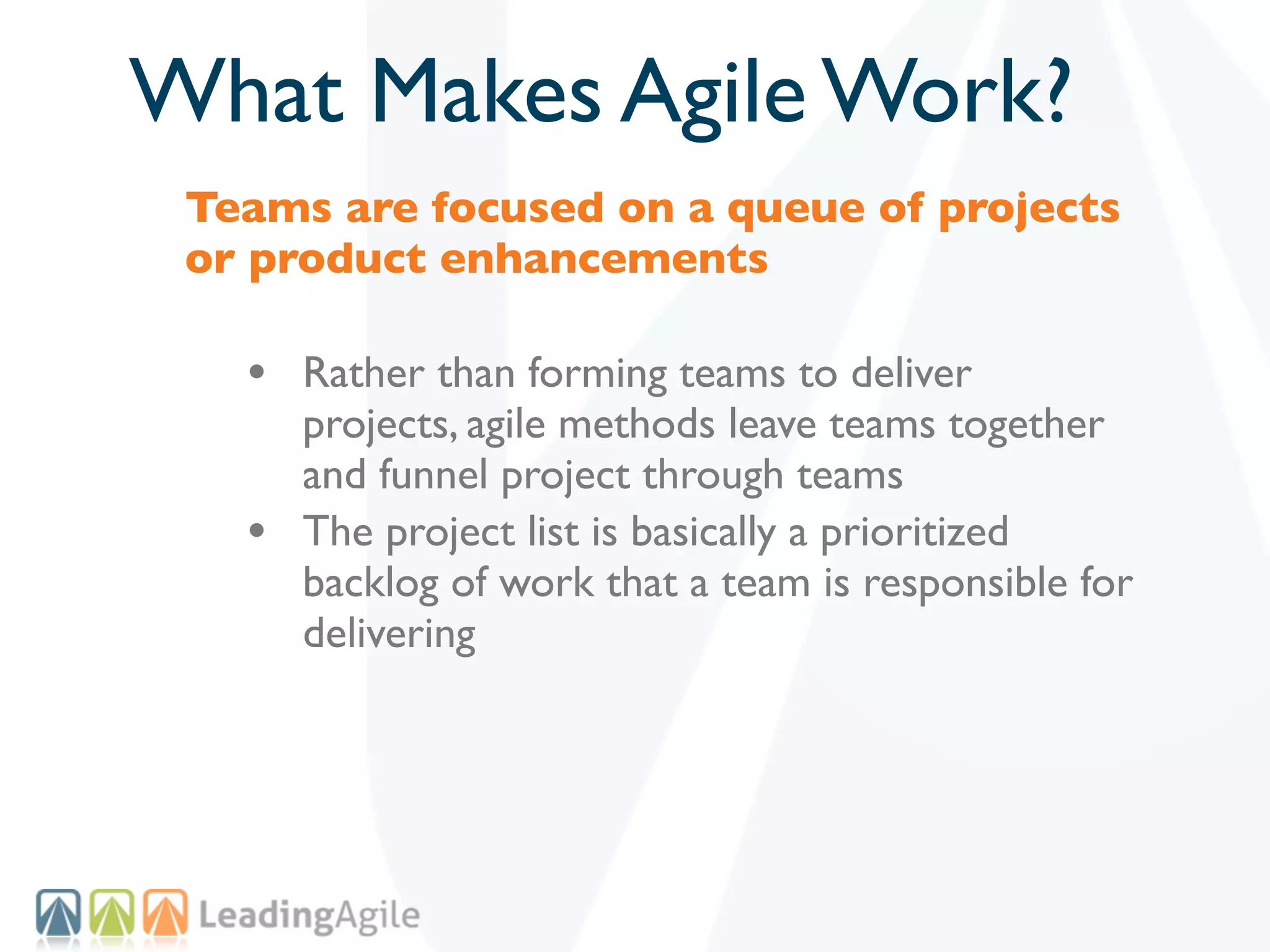 What Makes Agile Work?
 Teams are focused on a queue of projects
 or product enhancements

   • Rather than forming teams to deliver
       projects, agile methods leave teams together
       and funnel project through teams
   •   The project list is basically a prioritized
       backlog of work that a team is responsible for
       delivering
 