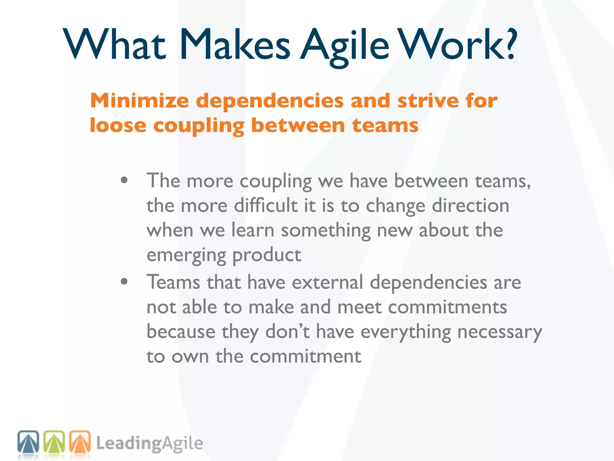 What Makes Agile Work?
 Minimize dependencies and strive for
 loose coupling between teams

   • The more coupling we have between teams,
       the more difﬁcult it is to change direction
       when we learn something new about the
       emerging product
   •   Teams that have external dependencies are
       not able to make and meet commitments
       because they don’t have everything necessary
       to own the commitment
 