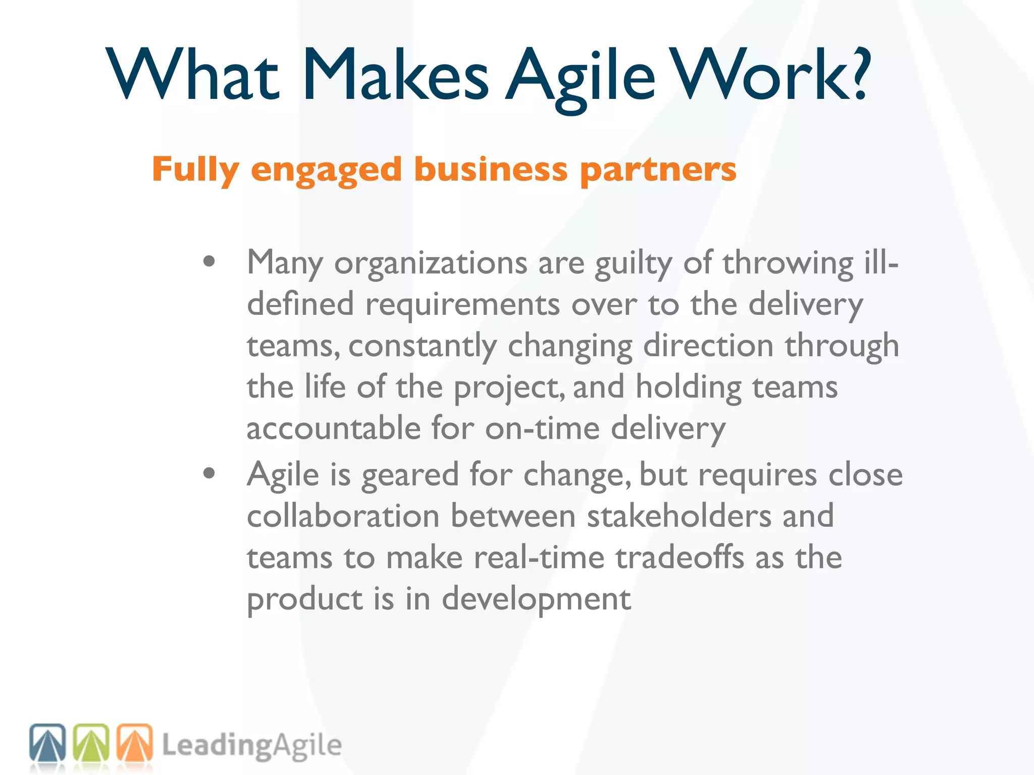 What Makes Agile Work?
 Fully engaged business partners

   • Many organizations are guilty of throwing ill-
       deﬁned requirements over to the delivery
       teams, constantly changing direction through
       the life of the project, and holding teams
       accountable for on-time delivery
   •   Agile is geared for change, but requires close
       collaboration between stakeholders and
       teams to make real-time tradeoffs as the
       product is in development
 