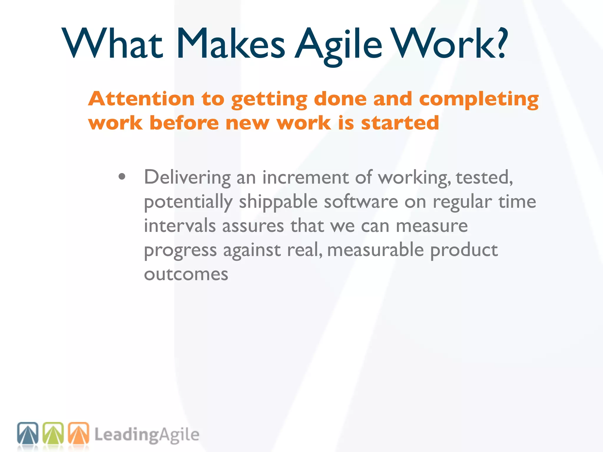 What Makes Agile Work?
 Attention to getting done and completing
 work before new work is started

   • Delivering an increment of working, tested,
      potentially shippable software on regular time
      intervals assures that we can measure
      progress against real, measurable product
      outcomes
 